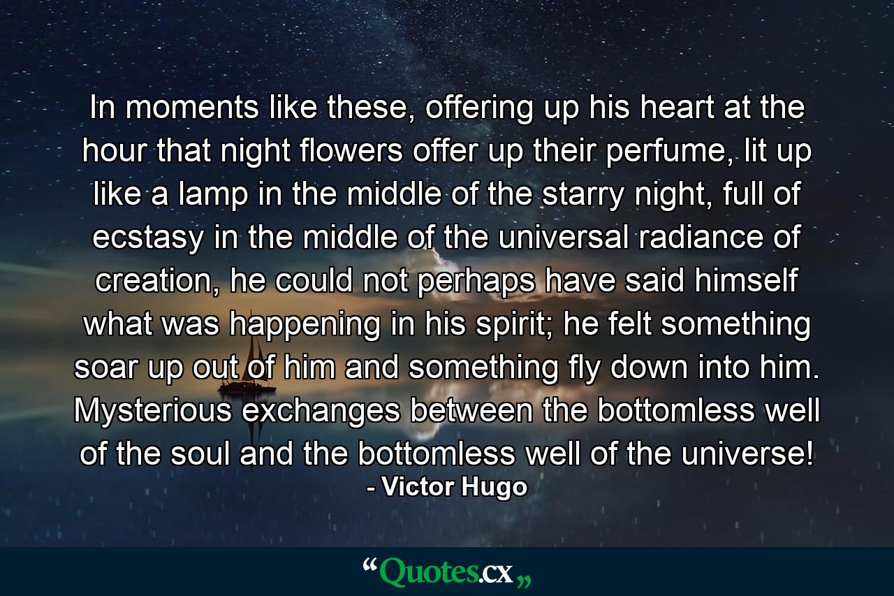 In moments like these, offering up his heart at the hour that night flowers offer up their perfume, lit up like a lamp in the middle of the starry night, full of ecstasy in the middle of the universal radiance of creation, he could not perhaps have said himself what was happening in his spirit; he felt something soar up out of him and something fly down into him. Mysterious exchanges between the bottomless well of the soul and the bottomless well of the universe! - Quote by Victor Hugo