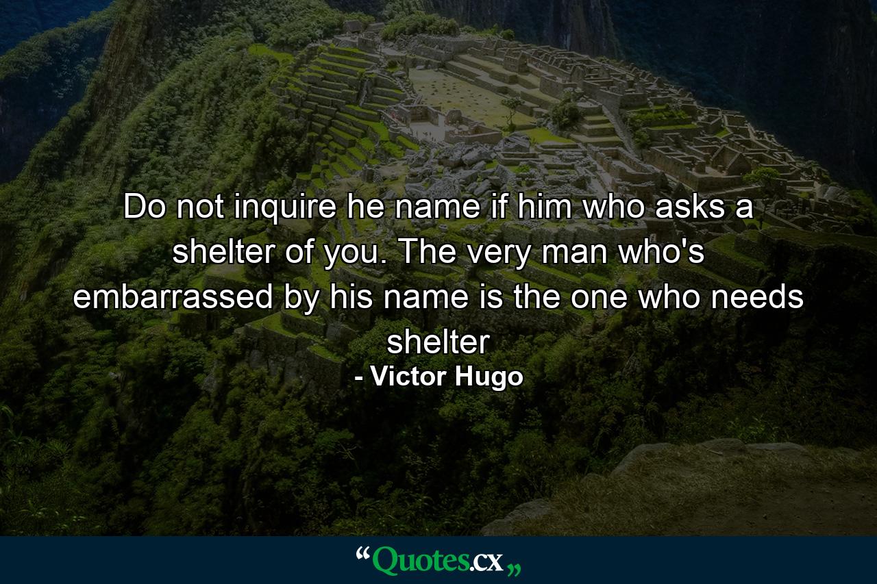 Do not inquire he name if him who asks a shelter of you. The very man who's embarrassed by his name is the one who needs shelter - Quote by Victor Hugo