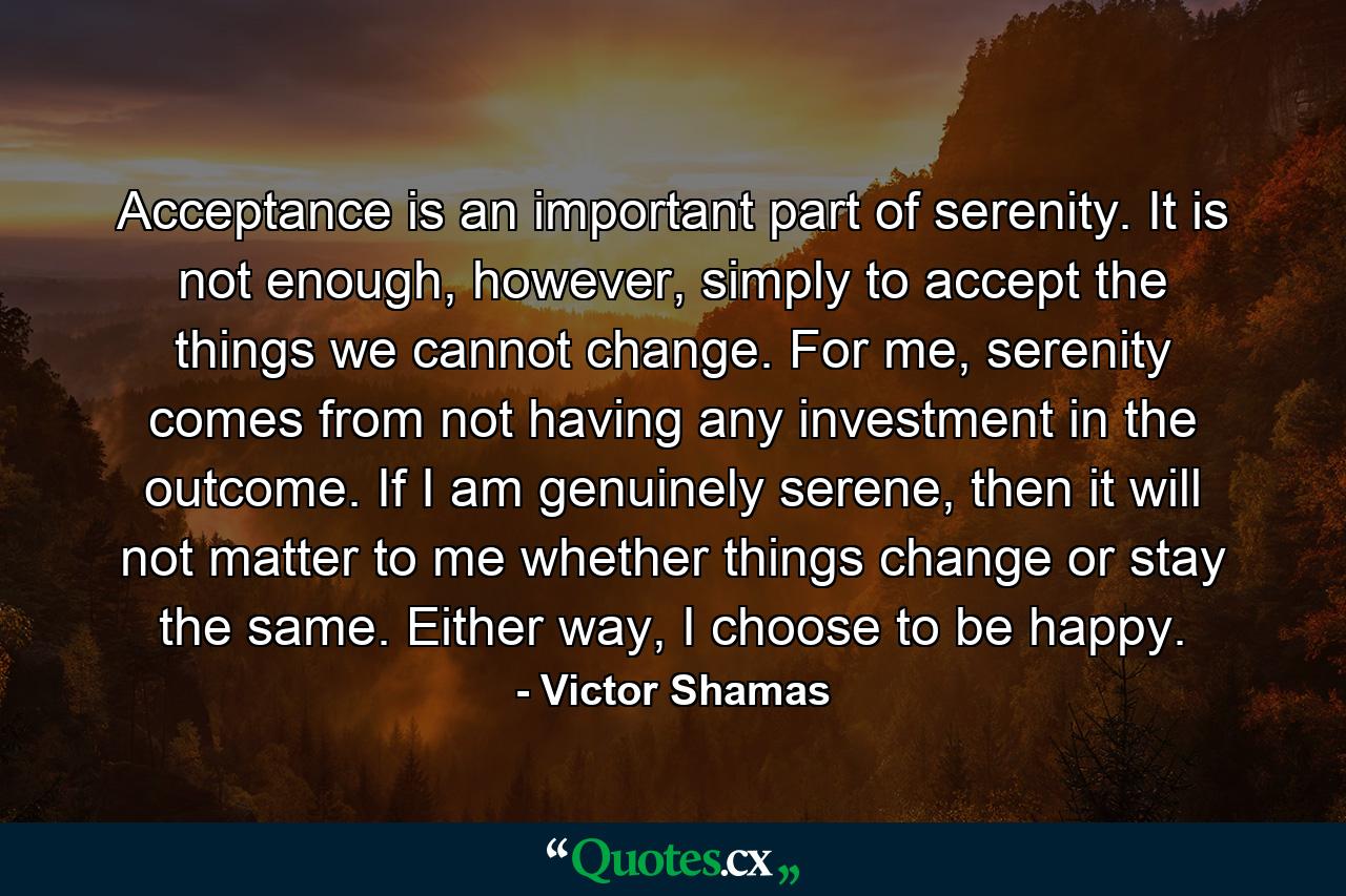 Acceptance is an important part of serenity. It is not enough, however, simply to accept the things we cannot change. For me, serenity comes from not having any investment in the outcome. If I am genuinely serene, then it will not matter to me whether things change or stay the same. Either way, I choose to be happy. - Quote by Victor Shamas