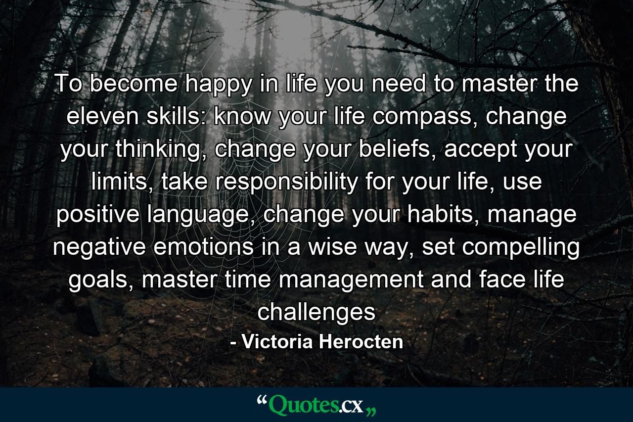 To become happy in life you need to master the eleven skills: know your life compass, change your thinking, change your beliefs, accept your limits, take responsibility for your life, use positive language, change your habits, manage negative emotions in a wise way, set compelling goals, master time management and face life challenges - Quote by Victoria Herocten