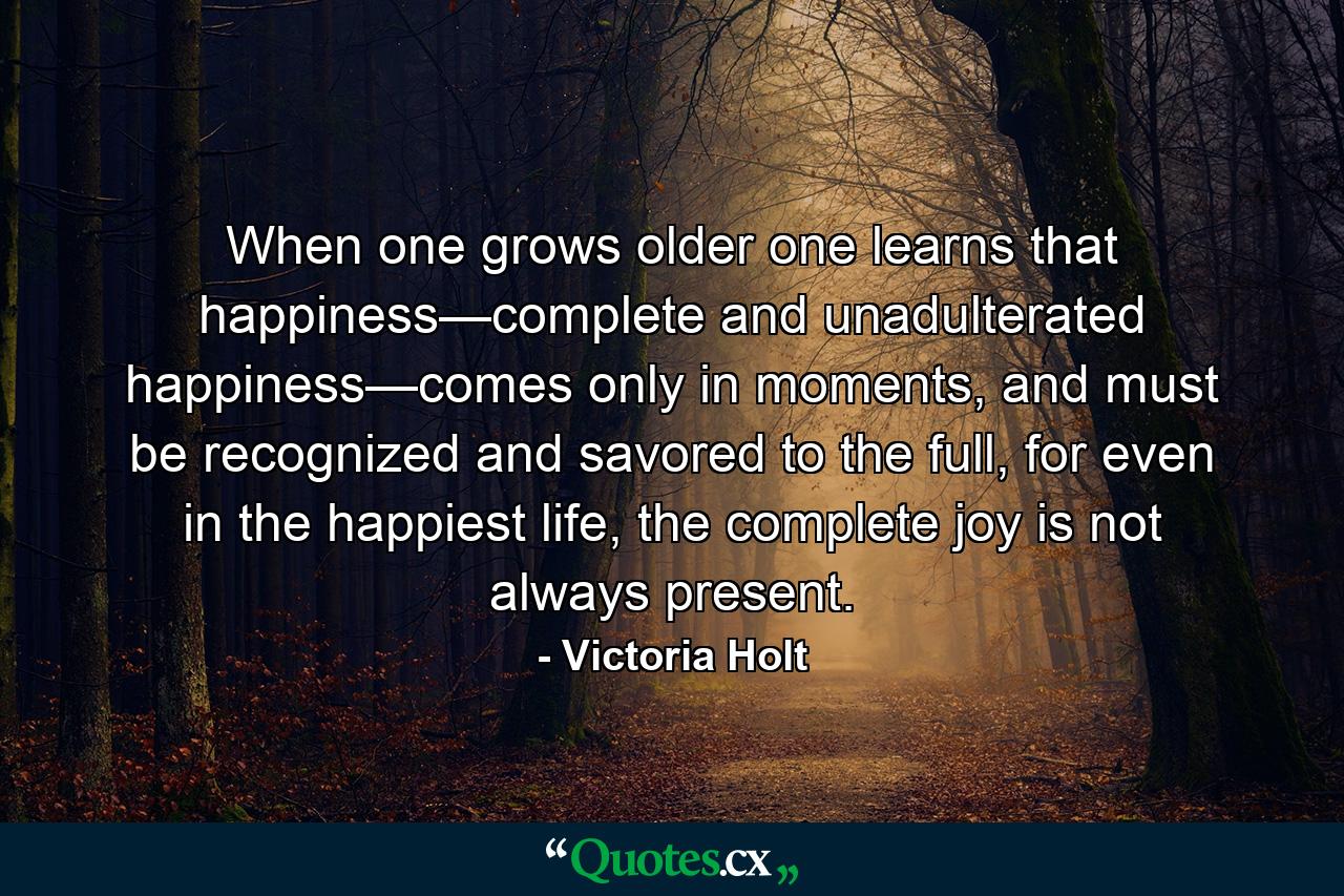 When one grows older one learns that happiness—complete and unadulterated happiness—comes only in moments, and must be recognized and savored to the full, for even in the happiest life, the complete joy is not always present. - Quote by Victoria Holt