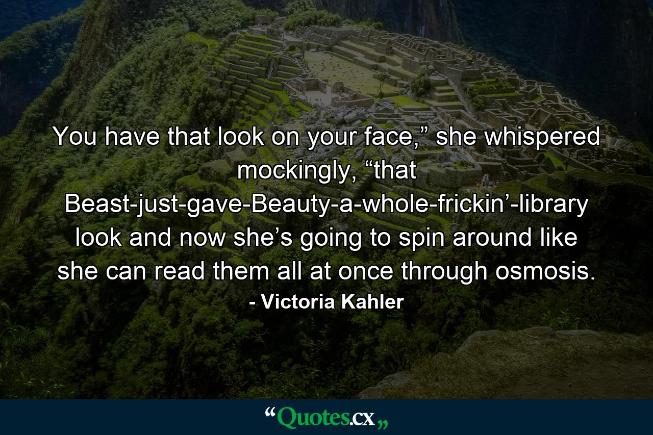 You have that look on your face,” she whispered mockingly, “that Beast-just-gave-Beauty-a-whole-frickin’-library look and now she’s going to spin around like she can read them all at once through osmosis. - Quote by Victoria Kahler