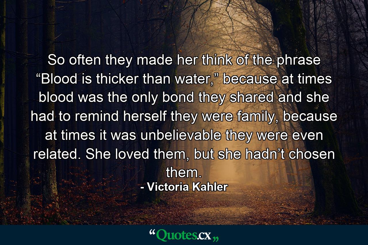 So often they made her think of the phrase “Blood is thicker than water,” because at times blood was the only bond they shared and she had to remind herself they were family, because at times it was unbelievable they were even related. She loved them, but she hadn’t chosen them. - Quote by Victoria Kahler