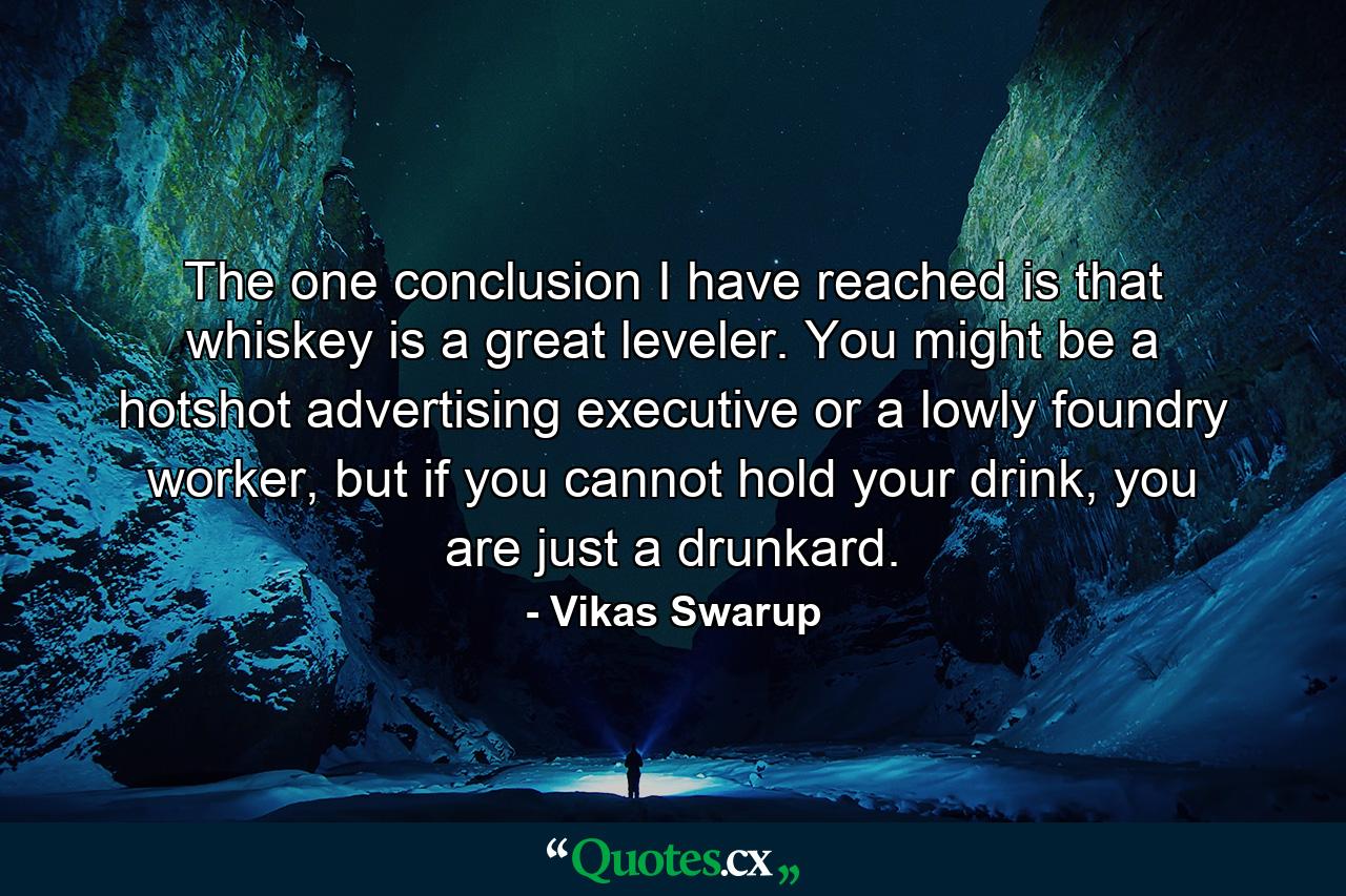 The one conclusion I have reached is that whiskey is a great leveler. You might be a hotshot advertising executive or a lowly foundry worker, but if you cannot hold your drink, you are just a drunkard. - Quote by Vikas Swarup