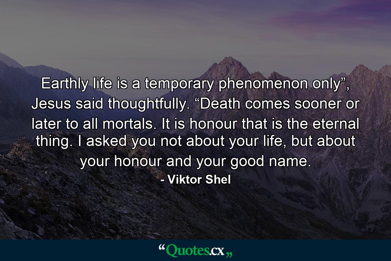 Earthly life is a temporary phenomenon only”, Jesus said thoughtfully. “Death comes sooner or later to all mortals. It is honour that is the eternal thing. I asked you not about your life, but about your honour and your good name. - Quote by Viktor Shel