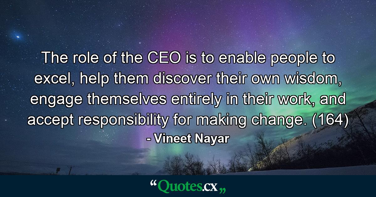 The role of the CEO is to enable people to excel, help them discover their own wisdom, engage themselves entirely in their work, and accept responsibility for making change. (164) - Quote by Vineet Nayar