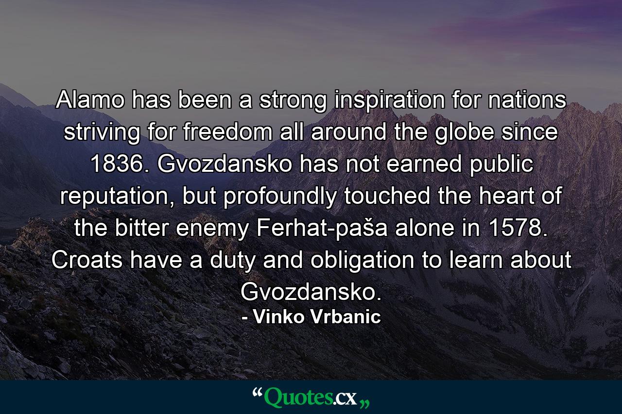 Alamo has been a strong inspiration for nations striving for freedom all around the globe since 1836. Gvozdansko has not earned public reputation, but profoundly touched the heart of the bitter enemy Ferhat-paša alone in 1578. Croats have a duty and obligation to learn about Gvozdansko. - Quote by Vinko Vrbanic