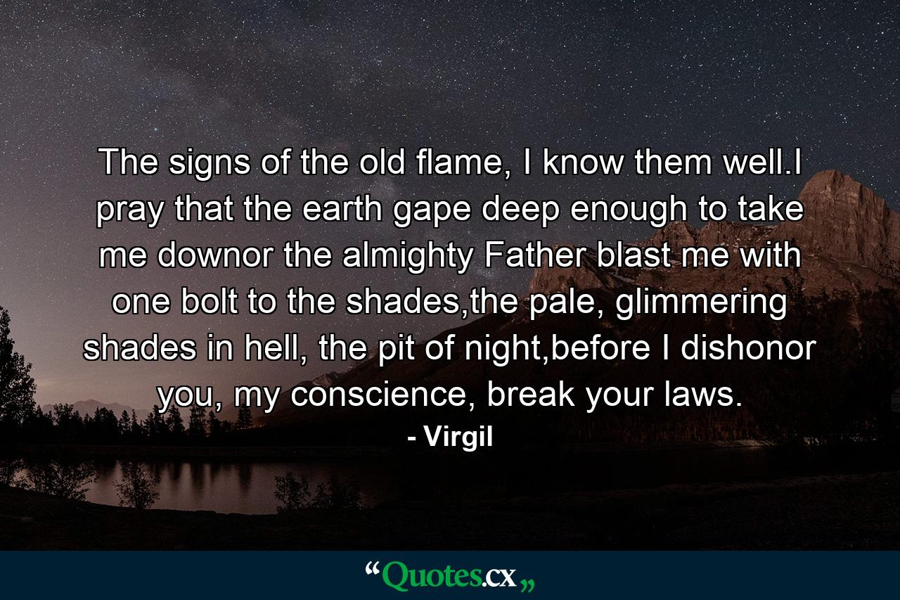 The signs of the old flame, I know them well.I pray that the earth gape deep enough to take me downor the almighty Father blast me with one bolt to the shades,the pale, glimmering shades in hell, the pit of night,before I dishonor you, my conscience, break your laws. - Quote by Virgil