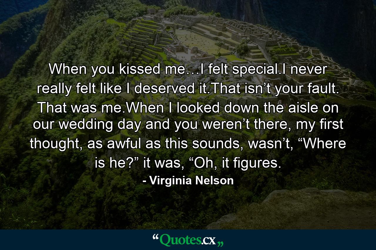 When you kissed me…I felt special.I never really felt like I deserved it.That isn’t your fault. That was me.When I looked down the aisle on our wedding day and you weren’t there, my first thought, as awful as this sounds, wasn’t, “Where is he?” it was, “Oh, it figures. - Quote by Virginia Nelson