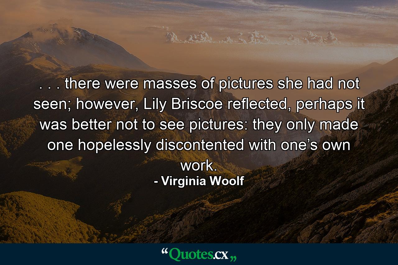 . . . there were masses of pictures she had not seen; however, Lily Briscoe reflected, perhaps it was better not to see pictures: they only made one hopelessly discontented with one’s own work. - Quote by Virginia Woolf