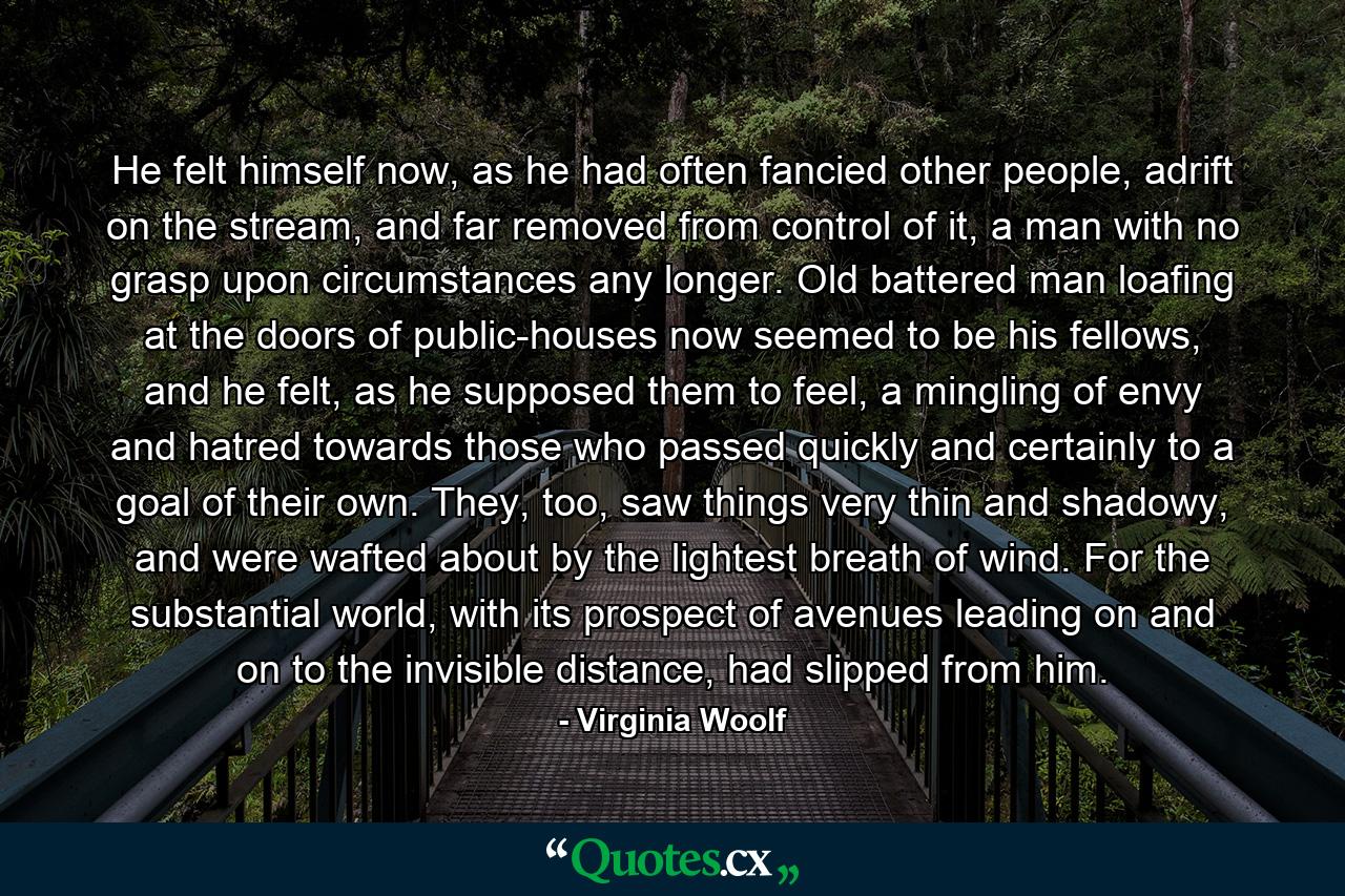 He felt himself now, as he had often fancied other people, adrift on the stream, and far removed from control of it, a man with no grasp upon circumstances any longer. Old battered man loafing at the doors of public-houses now seemed to be his fellows, and he felt, as he supposed them to feel, a mingling of envy and hatred towards those who passed quickly and certainly to a goal of their own. They, too, saw things very thin and shadowy, and were wafted about by the lightest breath of wind. For the substantial world, with its prospect of avenues leading on and on to the invisible distance, had slipped from him. - Quote by Virginia Woolf