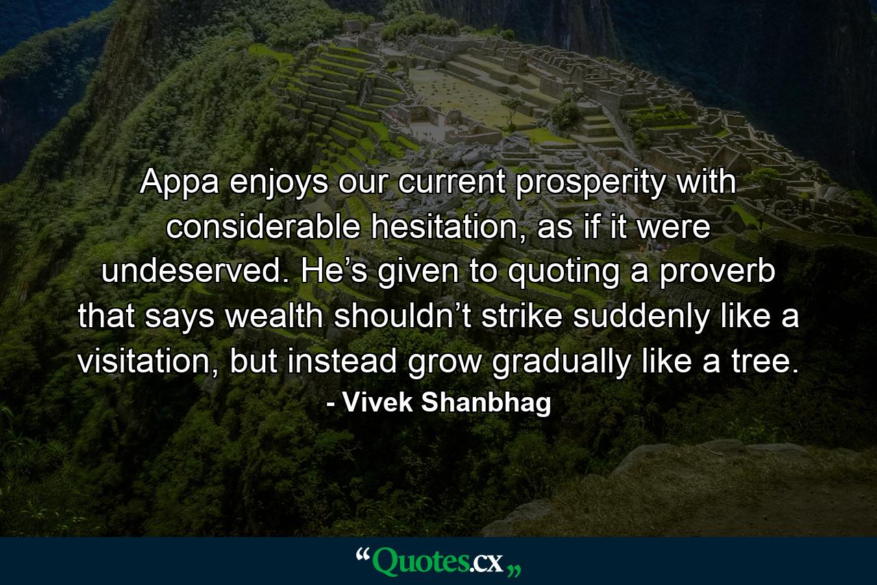 Appa enjoys our current prosperity with considerable hesitation, as if it were undeserved. He’s given to quoting a proverb that says wealth shouldn’t strike suddenly like a visitation, but instead grow gradually like a tree. - Quote by Vivek Shanbhag