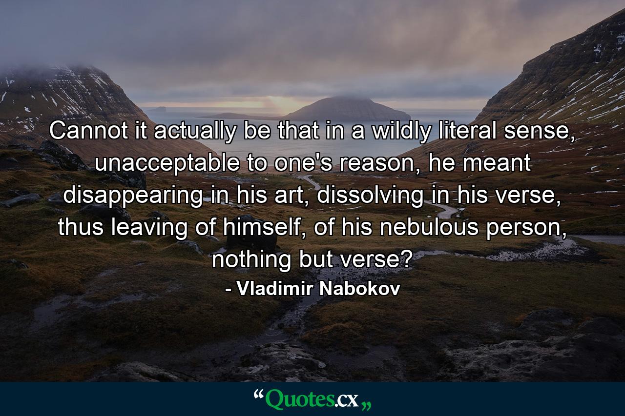 Cannot it actually be that in a wildly literal sense, unacceptable to one's reason, he meant disappearing in his art, dissolving in his verse, thus leaving of himself, of his nebulous person, nothing but verse? - Quote by Vladimir Nabokov