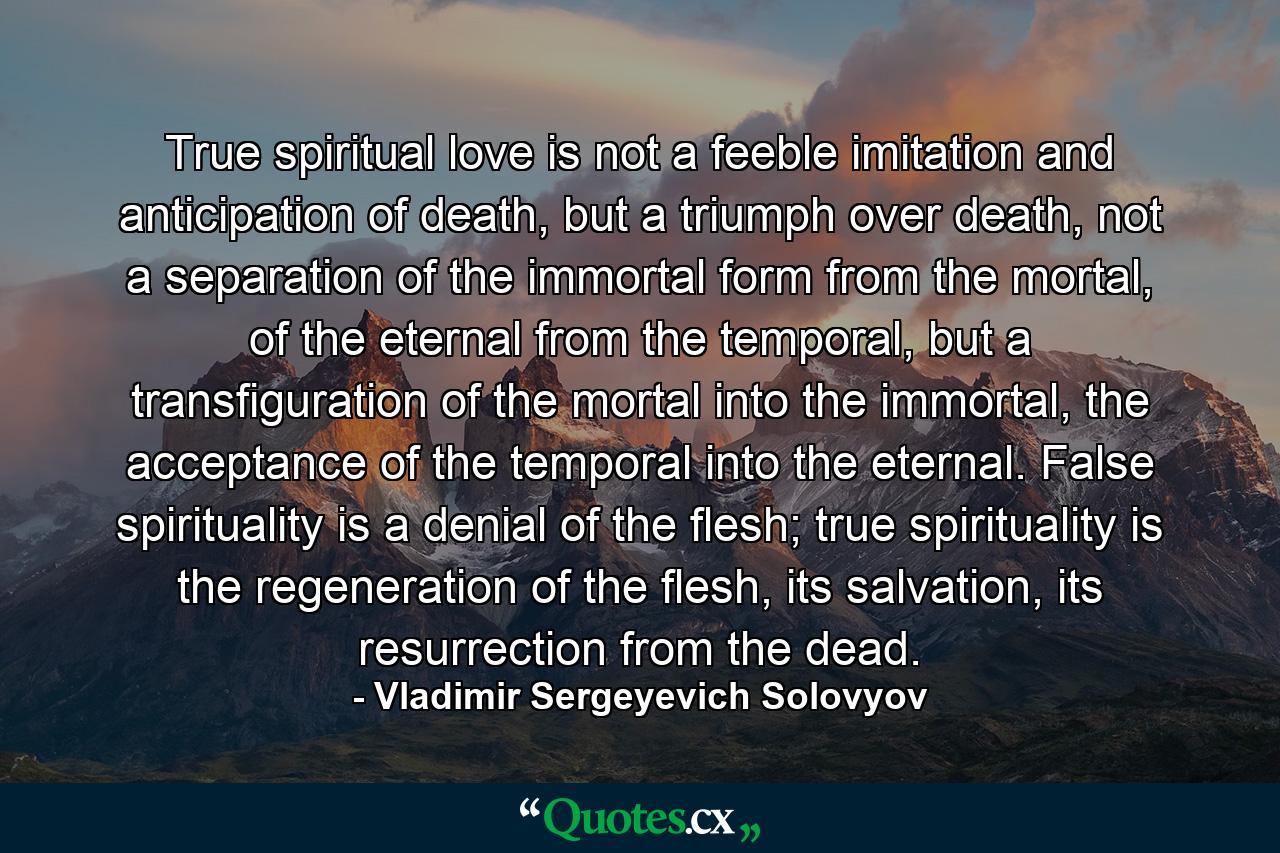 True spiritual love is not a feeble imitation and anticipation of death, but a triumph over death, not a separation of the immortal form from the mortal, of the eternal from the temporal, but a transfiguration of the mortal into the immortal, the acceptance of the temporal into the eternal. False spirituality is a denial of the flesh; true spirituality is the regeneration of the flesh, its salvation, its resurrection from the dead. - Quote by Vladimir Sergeyevich Solovyov