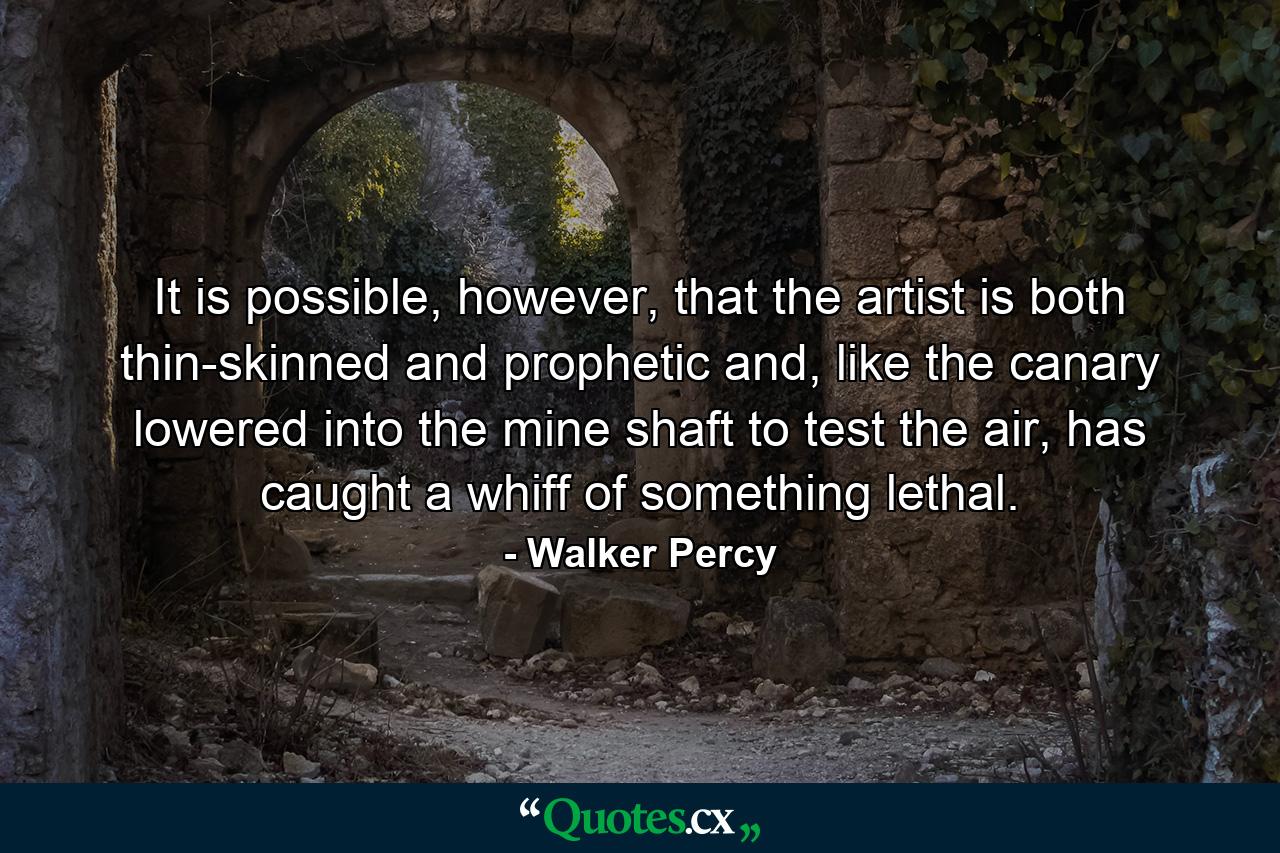 It is possible, however, that the artist is both thin-skinned and prophetic and, like the canary lowered into the mine shaft to test the air, has caught a whiff of something lethal. - Quote by Walker Percy