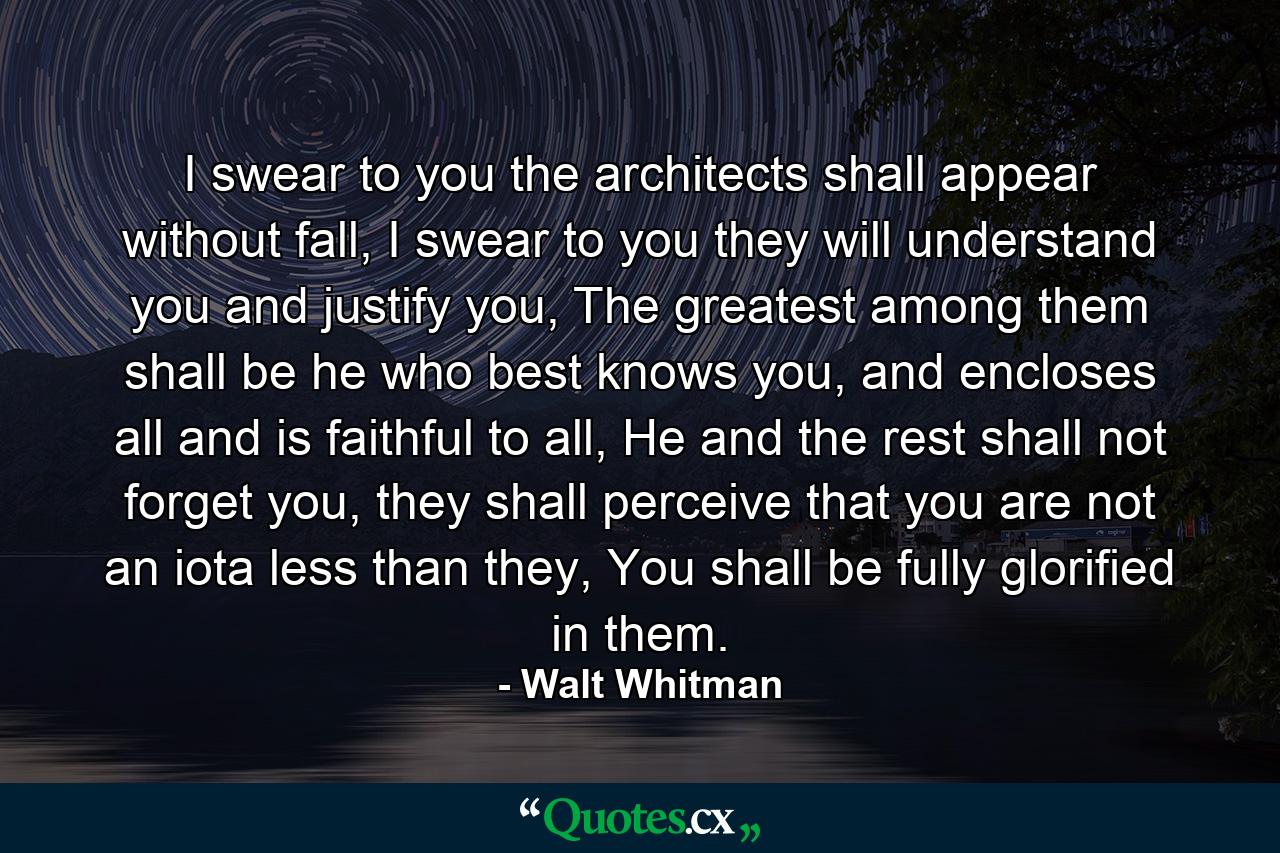 I swear to you the architects shall appear without fall, I swear to you they will understand you and justify you, The greatest among them shall be he who best knows you, and encloses all and is faithful to all, He and the rest shall not forget you, they shall perceive that you are not an iota less than they, You shall be fully glorified in them. - Quote by Walt Whitman