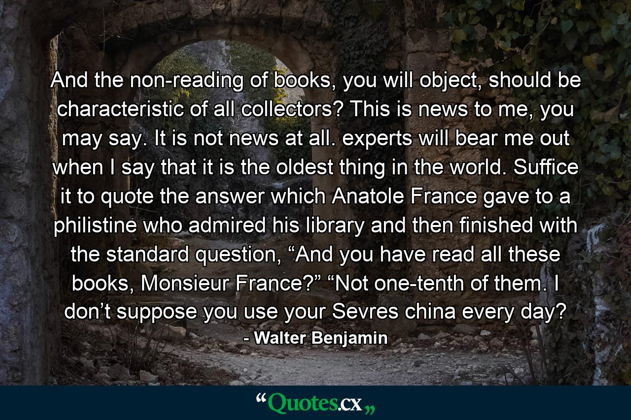 And the non-reading of books, you will object, should be characteristic of all collectors? This is news to me, you may say. It is not news at all. experts will bear me out when I say that it is the oldest thing in the world. Suffice it to quote the answer which Anatole France gave to a philistine who admired his library and then finished with the standard question, “And you have read all these books, Monsieur France?” “Not one-tenth of them. I don’t suppose you use your Sevres china every day? - Quote by Walter Benjamin