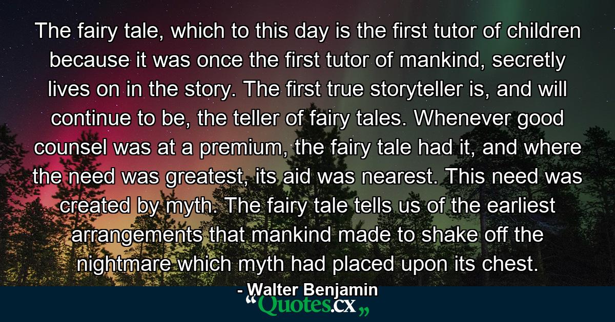 The fairy tale, which to this day is the first tutor of children because it was once the first tutor of mankind, secretly lives on in the story. The first true storyteller is, and will continue to be, the teller of fairy tales. Whenever good counsel was at a premium, the fairy tale had it, and where the need was greatest, its aid was nearest. This need was created by myth. The fairy tale tells us of the earliest arrangements that mankind made to shake off the nightmare which myth had placed upon its chest. - Quote by Walter Benjamin