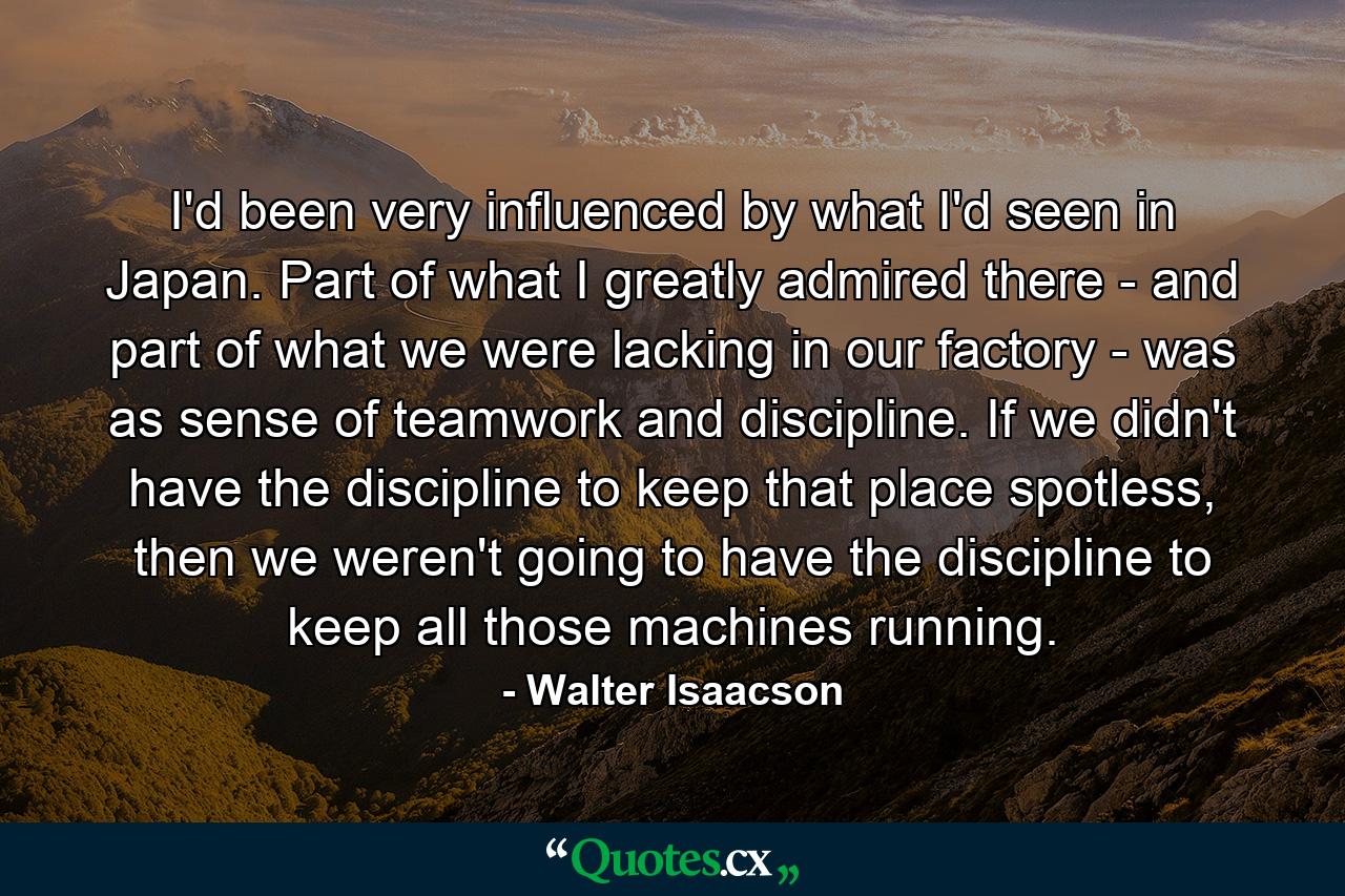 I'd been very influenced by what I'd seen in Japan. Part of what I greatly admired there - and part of what we were lacking in our factory - was as sense of teamwork and discipline. If we didn't have the discipline to keep that place spotless, then we weren't going to have the discipline to keep all those machines running. - Quote by Walter Isaacson