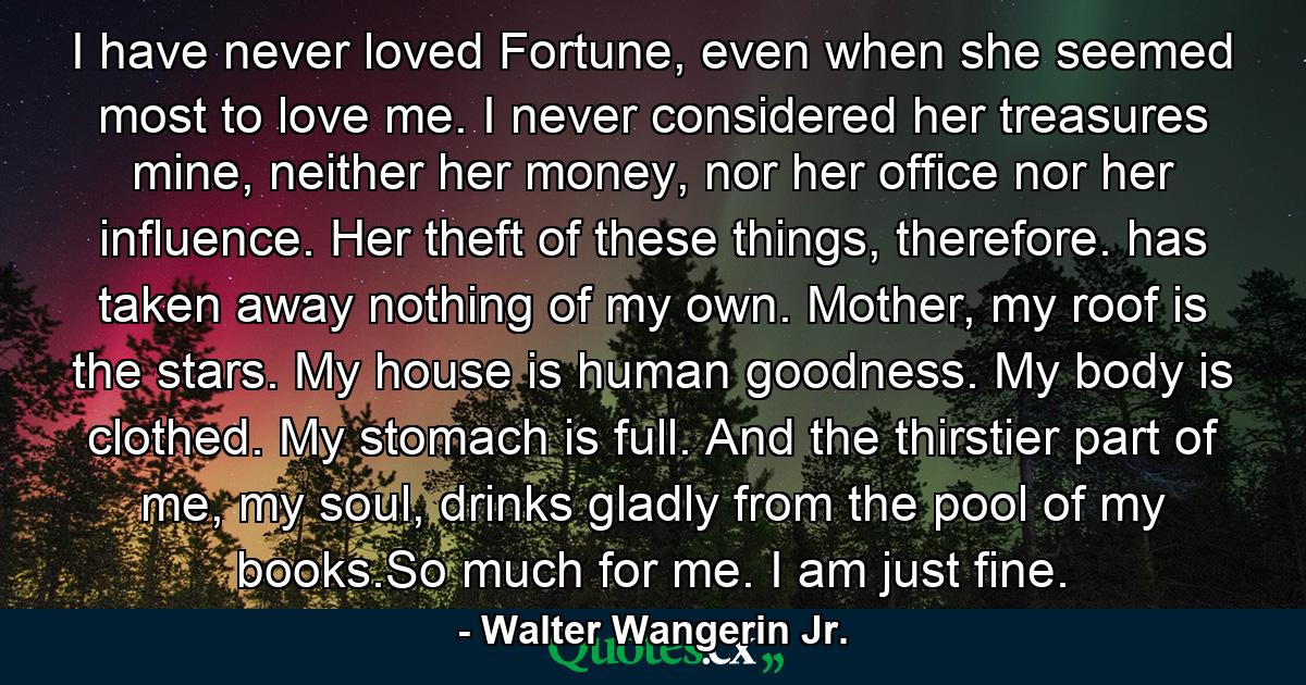 I have never loved Fortune, even when she seemed most to love me. I never considered her treasures mine, neither her money, nor her office nor her influence. Her theft of these things, therefore. has taken away nothing of my own. Mother, my roof is the stars. My house is human goodness. My body is clothed. My stomach is full. And the thirstier part of me, my soul, drinks gladly from the pool of my books.So much for me. I am just fine. - Quote by Walter Wangerin Jr.