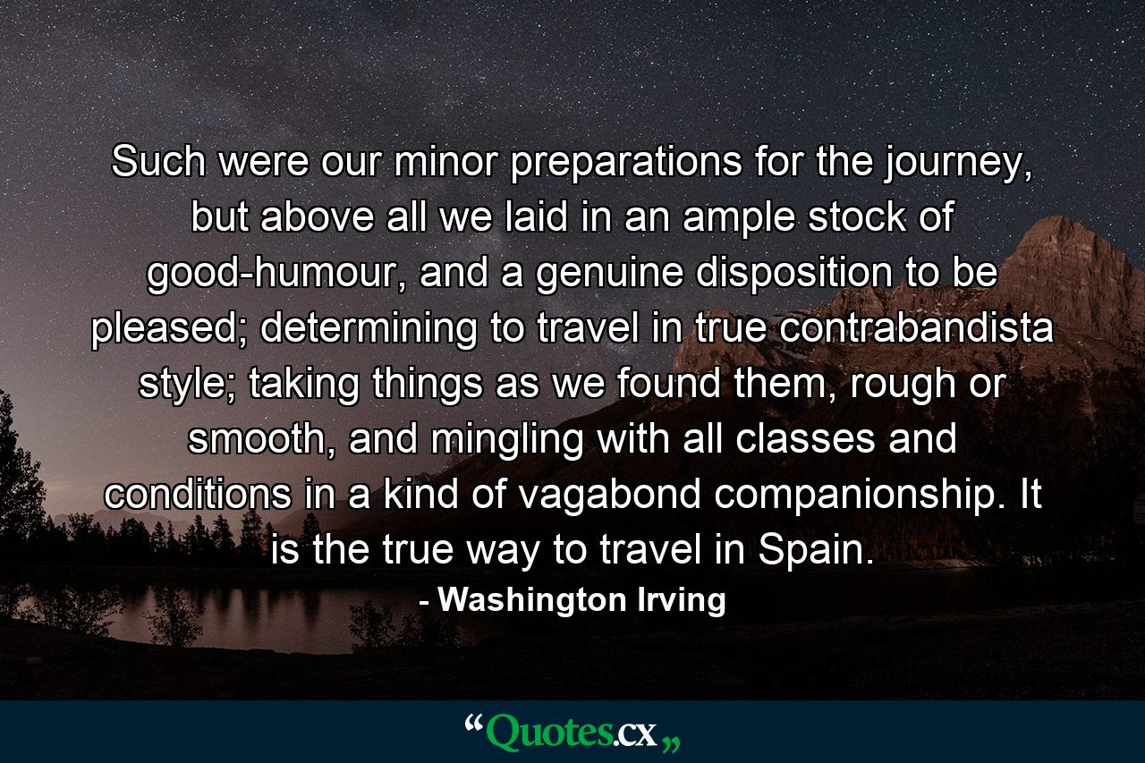 Such were our minor preparations for the journey, but above all we laid in an ample stock of good-humour, and a genuine disposition to be pleased; determining to travel in true contrabandista style; taking things as we found them, rough or smooth, and mingling with all classes and conditions in a kind of vagabond companionship. It is the true way to travel in Spain. - Quote by Washington Irving