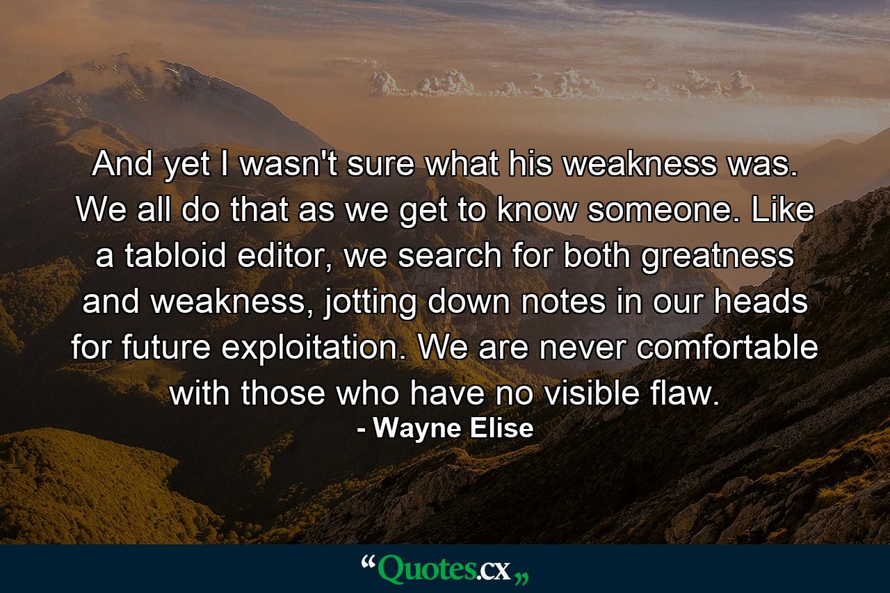 And yet I wasn't sure what his weakness was. We all do that as we get to know someone. Like a tabloid editor, we search for both greatness and weakness, jotting down notes in our heads for future exploitation. We are never comfortable with those who have no visible flaw. - Quote by Wayne Elise