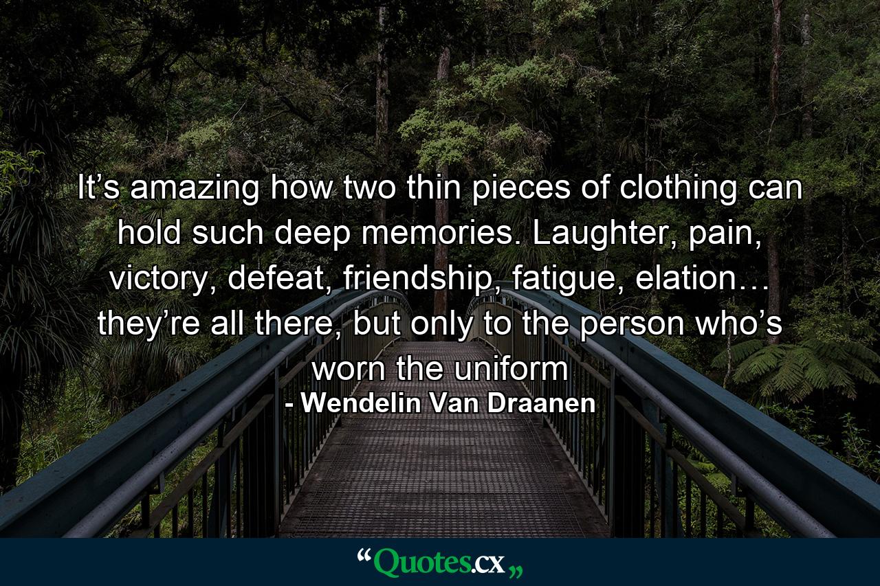 It’s amazing how two thin pieces of clothing can hold such deep memories. Laughter, pain, victory, defeat, friendship, fatigue, elation… they’re all there, but only to the person who’s worn the uniform - Quote by Wendelin Van Draanen