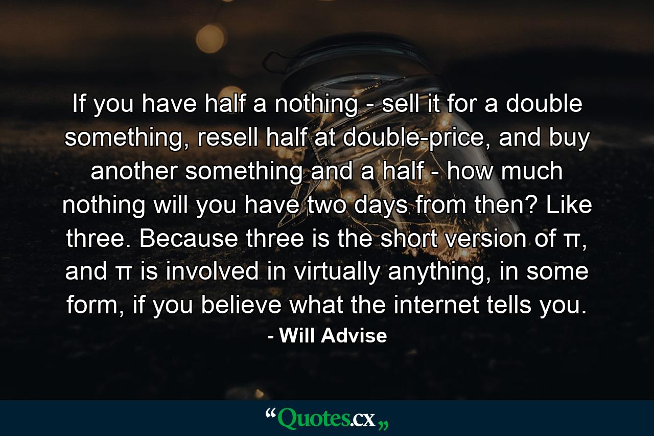 If you have half a nothing - sell it for a double something, resell half at double-price, and buy another something and a half - how much nothing will you have two days from then? Like three. Because three is the short version of π, and π is involved in virtually anything, in some form, if you believe what the internet tells you. - Quote by Will Advise