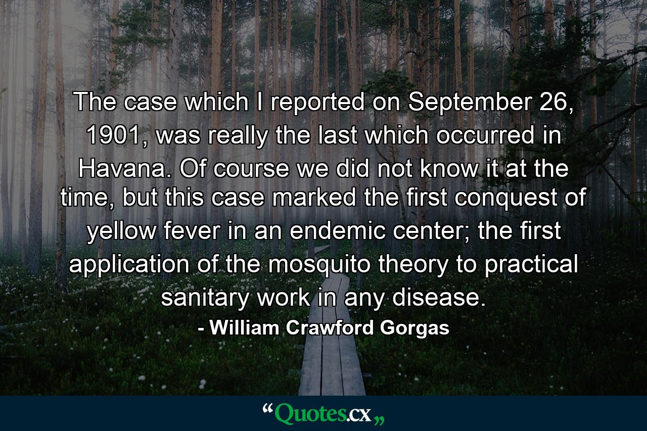 The case which I reported on September 26, 1901, was really the last which occurred in Havana. Of course we did not know it at the time, but this case marked the first conquest of yellow fever in an endemic center; the first application of the mosquito theory to practical sanitary work in any disease. - Quote by William Crawford Gorgas