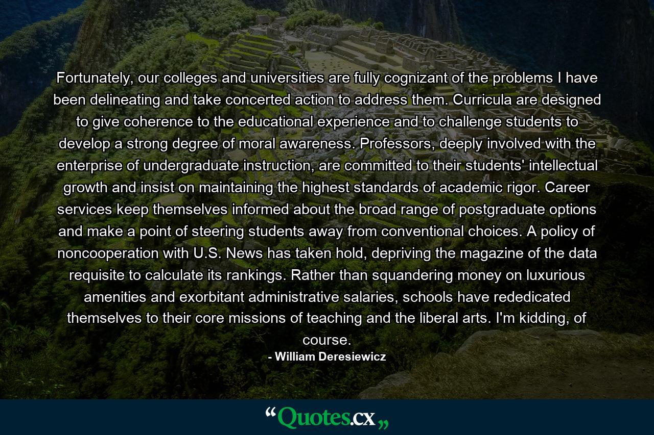 Fortunately, our colleges and universities are fully cognizant of the problems I have been delineating and take concerted action to address them. Curricula are designed to give coherence to the educational experience and to challenge students to develop a strong degree of moral awareness. Professors, deeply involved with the enterprise of undergraduate instruction, are committed to their students' intellectual growth and insist on maintaining the highest standards of academic rigor. Career services keep themselves informed about the broad range of postgraduate options and make a point of steering students away from conventional choices. A policy of noncooperation with U.S. News has taken hold, depriving the magazine of the data requisite to calculate its rankings. Rather than squandering money on luxurious amenities and exorbitant administrative salaries, schools have rededicated themselves to their core missions of teaching and the liberal arts. I'm kidding, of course. - Quote by William Deresiewicz