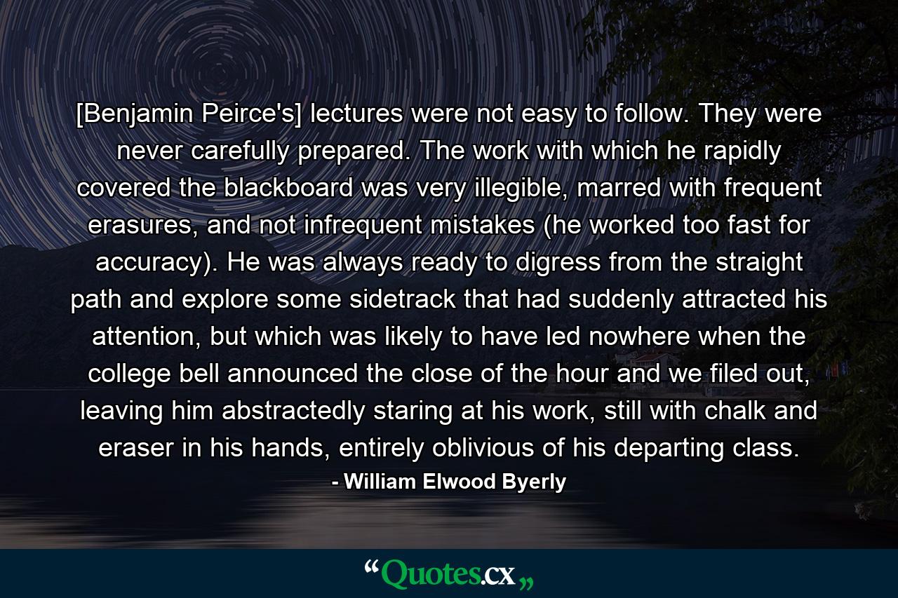 [Benjamin Peirce's] lectures were not easy to follow. They were never carefully prepared. The work with which he rapidly covered the blackboard was very illegible, marred with frequent erasures, and not infrequent mistakes (he worked too fast for accuracy). He was always ready to digress from the straight path and explore some sidetrack that had suddenly attracted his attention, but which was likely to have led nowhere when the college bell announced the close of the hour and we filed out, leaving him abstractedly staring at his work, still with chalk and eraser in his hands, entirely oblivious of his departing class. - Quote by William Elwood Byerly