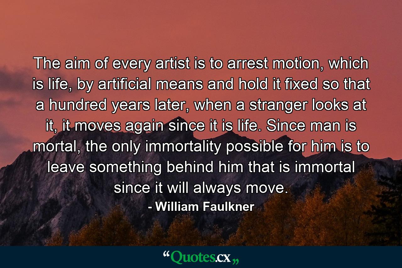 The aim of every artist is to arrest motion, which is life, by artificial means and hold it fixed so that a hundred years later, when a stranger looks at it, it moves again since it is life. Since man is mortal, the only immortality possible for him is to leave something behind him that is immortal since it will always move. - Quote by William Faulkner