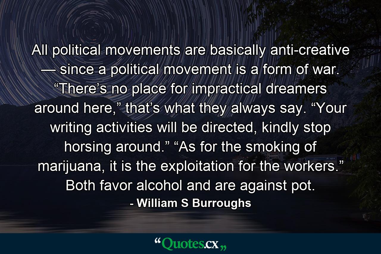 All political movements are basically anti-creative — since a political movement is a form of war. “There’s no place for impractical dreamers around here,” that’s what they always say. “Your writing activities will be directed, kindly stop horsing around.” “As for the smoking of marijuana, it is the exploitation for the workers.” Both favor alcohol and are against pot. - Quote by William S Burroughs