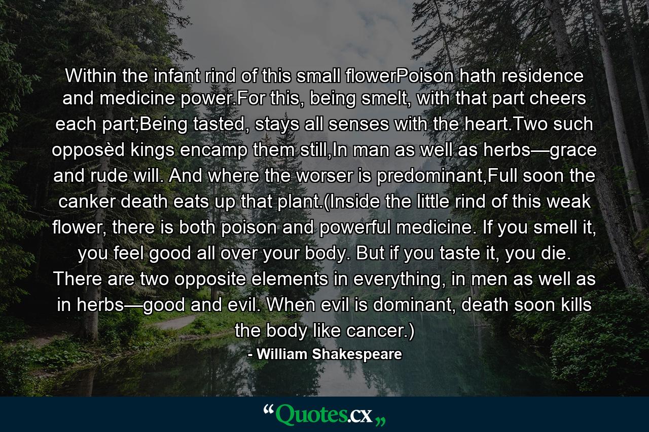 Within the infant rind of this small flowerPoison hath residence and medicine power.For this, being smelt, with that part cheers each part;Being tasted, stays all senses with the heart.Two such opposèd kings encamp them still,In man as well as herbs—grace and rude will. And where the worser is predominant,Full soon the canker death eats up that plant.(Inside the little rind of this weak flower, there is both poison and powerful medicine. If you smell it, you feel good all over your body. But if you taste it, you die. There are two opposite elements in everything, in men as well as in herbs—good and evil. When evil is dominant, death soon kills the body like cancer.) - Quote by William Shakespeare