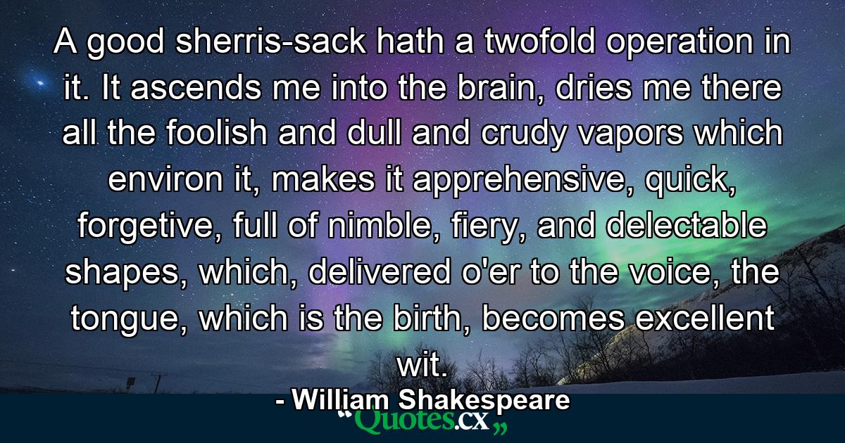 A good sherris-sack hath a twofold operation in it. It ascends me into the brain, dries me there all the foolish and dull and crudy vapors which environ it, makes it apprehensive, quick, forgetive, full of nimble, fiery, and delectable shapes, which, delivered o'er to the voice, the tongue, which is the birth, becomes excellent wit. - Quote by William Shakespeare