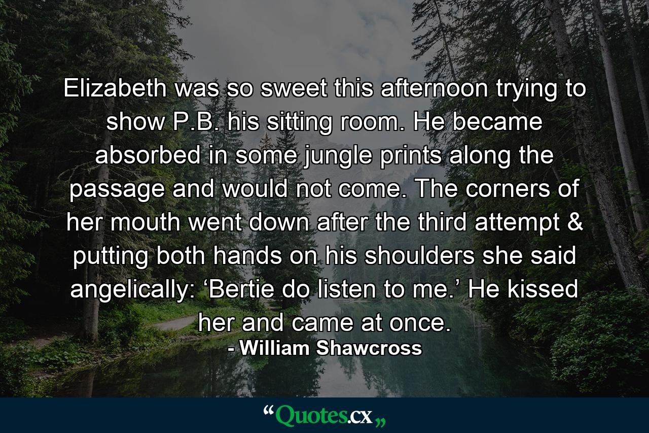 Elizabeth was so sweet this afternoon trying to show P.B. his sitting room. He became absorbed in some jungle prints along the passage and would not come. The corners of her mouth went down after the third attempt & putting both hands on his shoulders she said angelically: ‘Bertie do listen to me.’ He kissed her and came at once. - Quote by William Shawcross