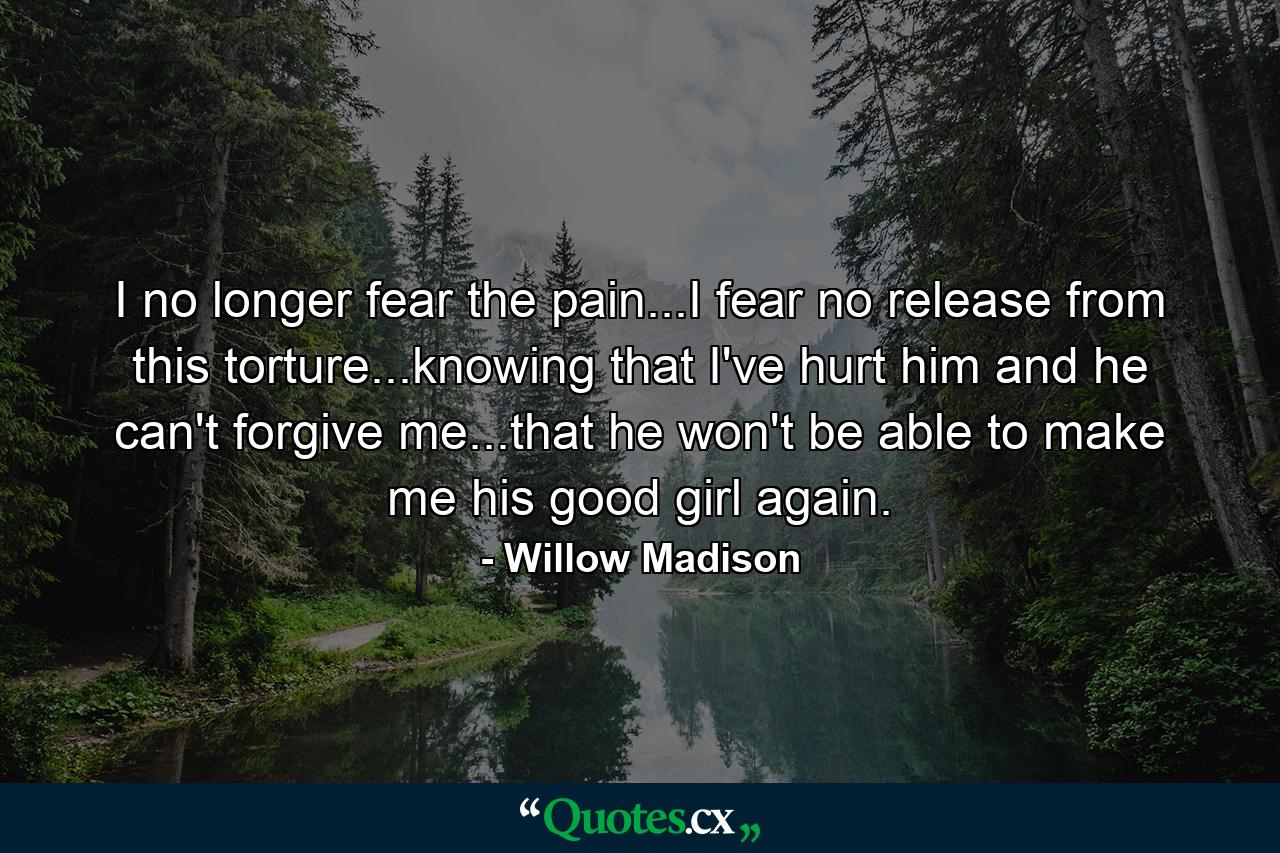 I no longer fear the pain...I fear no release from this torture...knowing that I've hurt him and he can't forgive me...that he won't be able to make me his good girl again. - Quote by Willow Madison