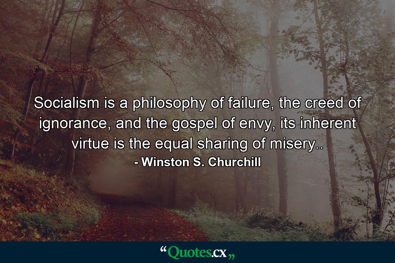 Socialism is a philosophy of failure, the creed of ignorance, and the gospel of envy, its inherent virtue is the equal sharing of misery.. - Quote by Winston S. Churchill