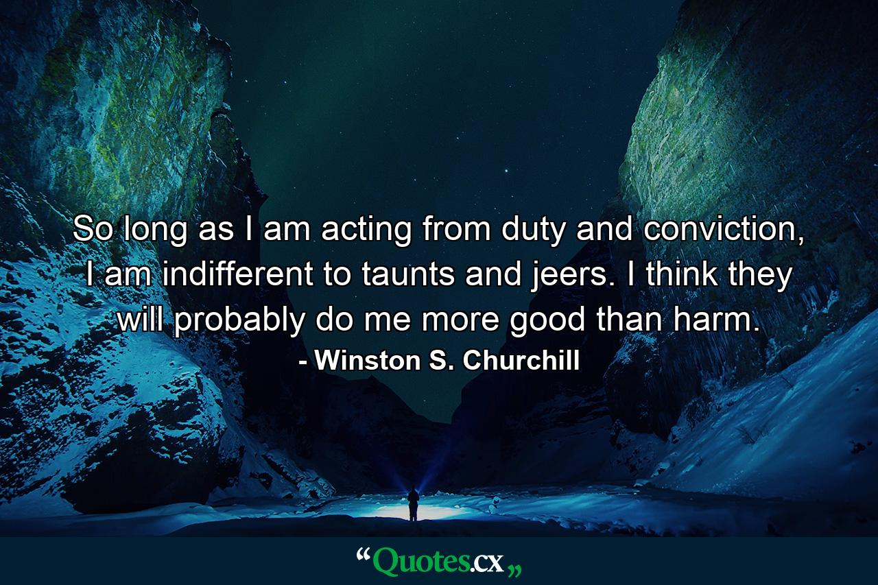 So long as I am acting from duty and conviction, I am indifferent to taunts and jeers. I think they will probably do me more good than harm. - Quote by Winston S. Churchill