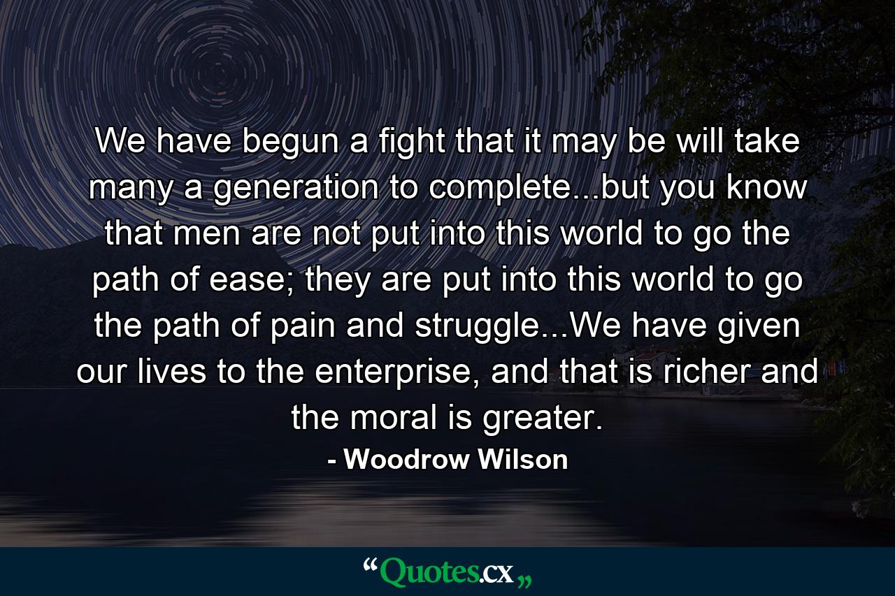 We have begun a fight that it may be will take many a generation to complete...but you know that men are not put into this world to go the path of ease; they are put into this world to go the path of pain and struggle...We have given our lives to the enterprise, and that is richer and the moral is greater. - Quote by Woodrow Wilson