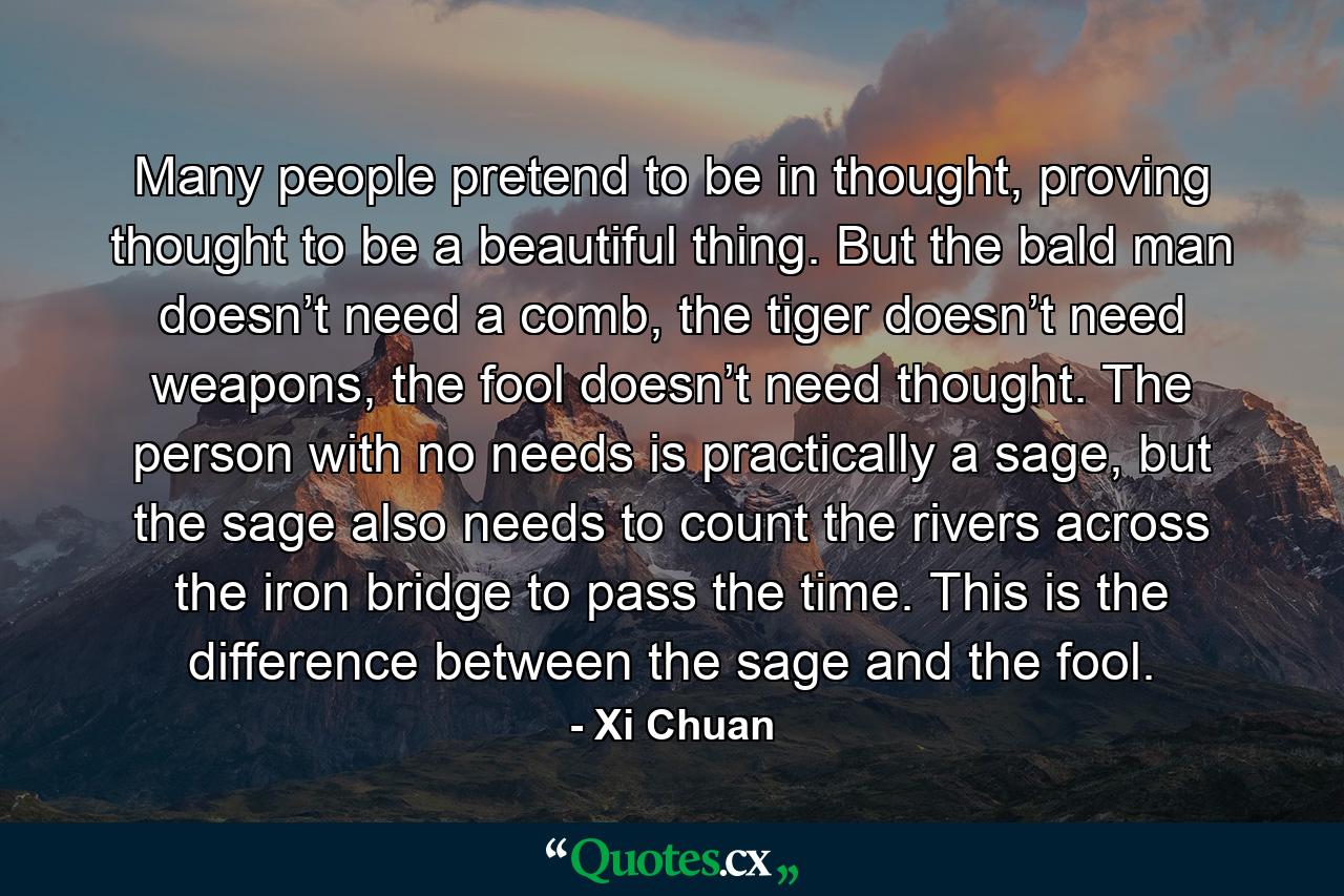 Many people pretend to be in thought, proving thought to be a beautiful thing. But the bald man doesn’t need a comb, the tiger doesn’t need weapons, the fool doesn’t need thought. The person with no needs is practically a sage, but the sage also needs to count the rivers across the iron bridge to pass the time. This is the difference between the sage and the fool. - Quote by Xi Chuan