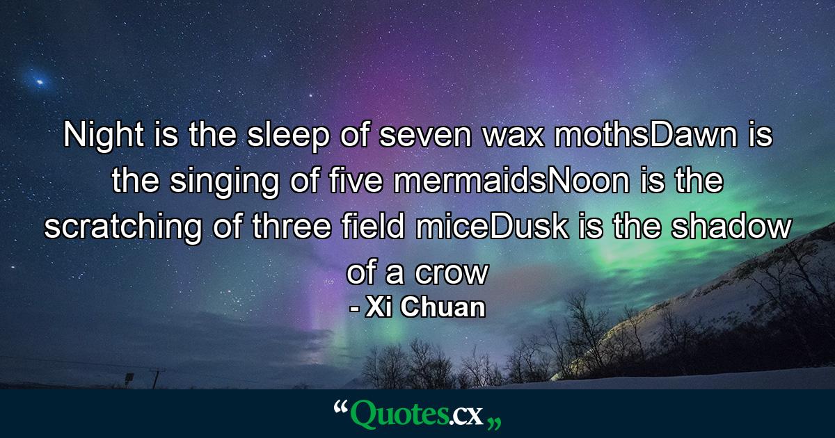 Night is the sleep of seven wax mothsDawn is the singing of five mermaidsNoon is the scratching of three field miceDusk is the shadow of a crow - Quote by Xi Chuan