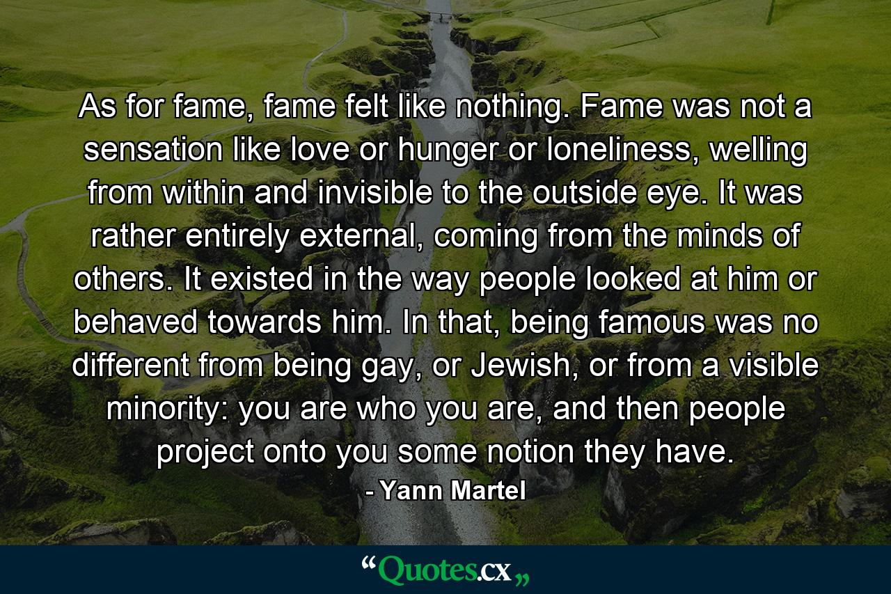 As for fame, fame felt like nothing. Fame was not a sensation like love or hunger or loneliness, welling from within and invisible to the outside eye. It was rather entirely external, coming from the minds of others. It existed in the way people looked at him or behaved towards him. In that, being famous was no different from being gay, or Jewish, or from a visible minority: you are who you are, and then people project onto you some notion they have. - Quote by Yann Martel