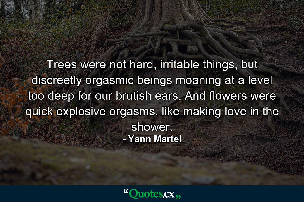 Trees were not hard, irritable things, but discreetly orgasmic beings moaning at a level too deep for our brutish ears. And flowers were quick explosive orgasms, like making love in the shower. - Quote by Yann Martel