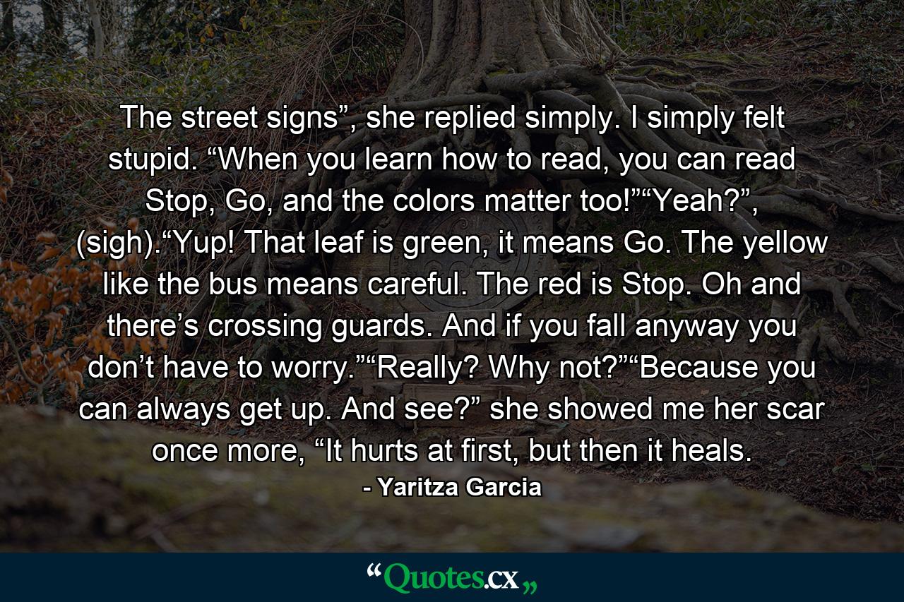 The street signs”, she replied simply. I simply felt stupid. “When you learn how to read, you can read Stop, Go, and the colors matter too!”“Yeah?”, (sigh).“Yup! That leaf is green, it means Go. The yellow like the bus means careful. The red is Stop. Oh and there’s crossing guards. And if you fall anyway you don’t have to worry.”“Really? Why not?”“Because you can always get up. And see?” she showed me her scar once more, “It hurts at first, but then it heals. - Quote by Yaritza Garcia