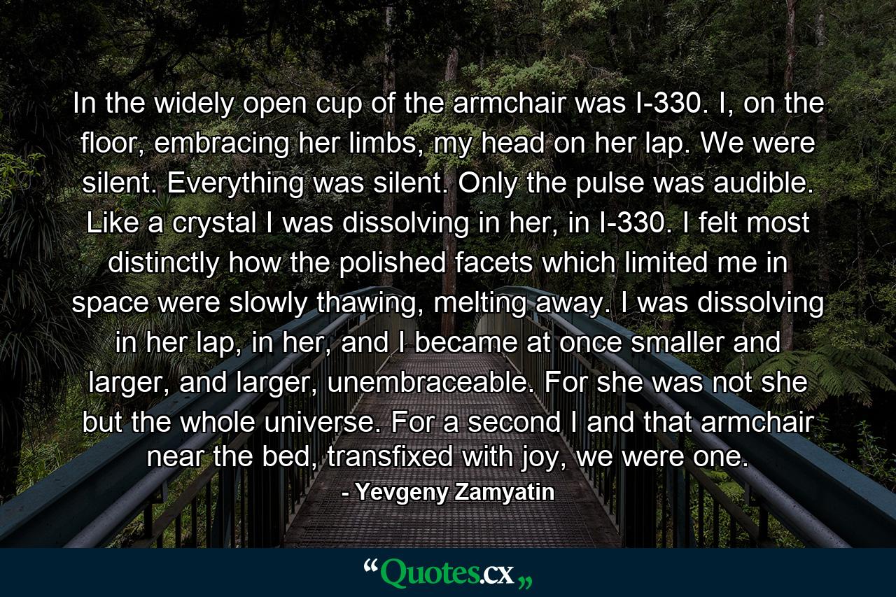 In the widely open cup of the armchair was I-330. I, on the floor, embracing her limbs, my head on her lap. We were silent. Everything was silent. Only the pulse was audible. Like a crystal I was dissolving in her, in I-330. I felt most distinctly how the polished facets which limited me in space were slowly thawing, melting away. I was dissolving in her lap, in her, and I became at once smaller and larger, and larger, unembraceable. For she was not she but the whole universe. For a second I and that armchair near the bed, transfixed with joy, we were one. - Quote by Yevgeny Zamyatin