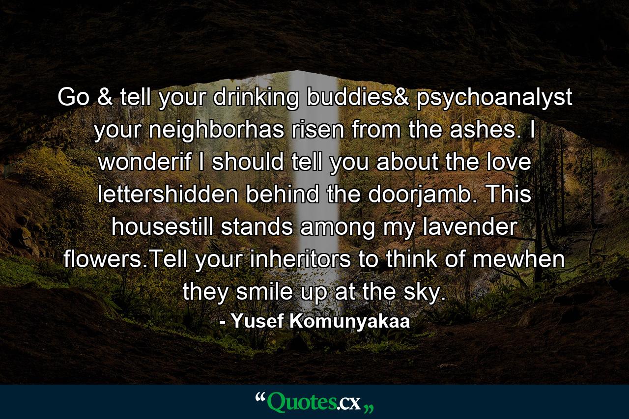 Go & tell your drinking buddies& psychoanalyst your neighborhas risen from the ashes. I wonderif I should tell you about the love lettershidden behind the doorjamb. This housestill stands among my lavender flowers.Tell your inheritors to think of mewhen they smile up at the sky. - Quote by Yusef Komunyakaa