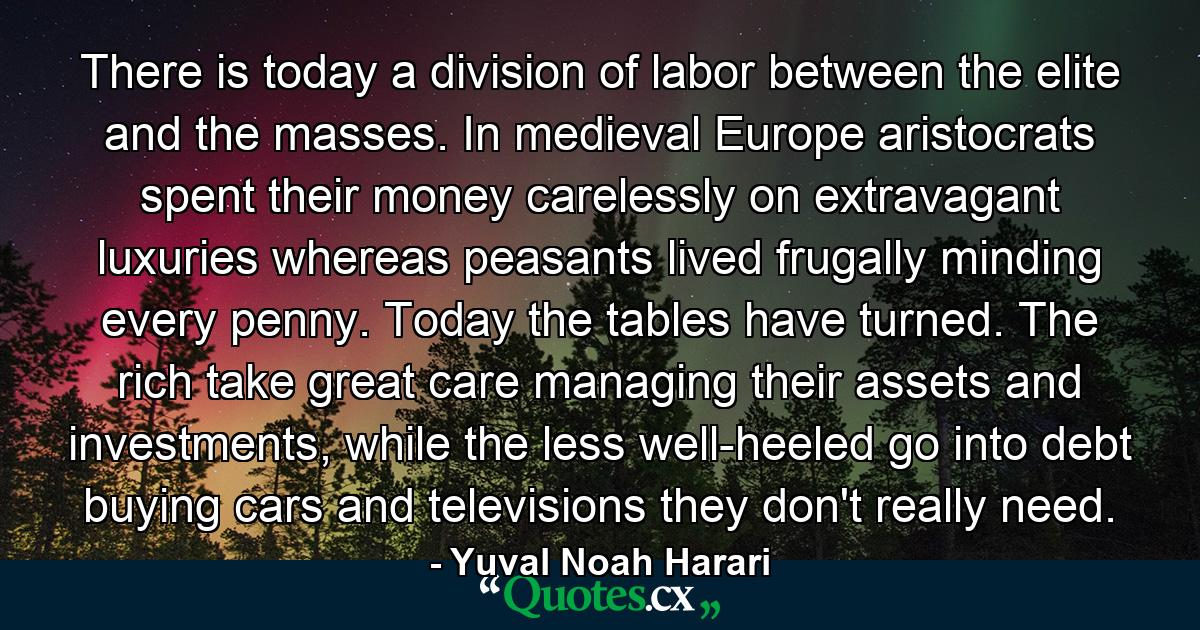 There is today a division of labor between the elite and the masses. In medieval Europe aristocrats spent their money carelessly on extravagant luxuries whereas peasants lived frugally minding every penny. Today the tables have turned. The rich take great care managing their assets and investments, while the less well-heeled go into debt buying cars and televisions they don't really need. - Quote by Yuval Noah Harari