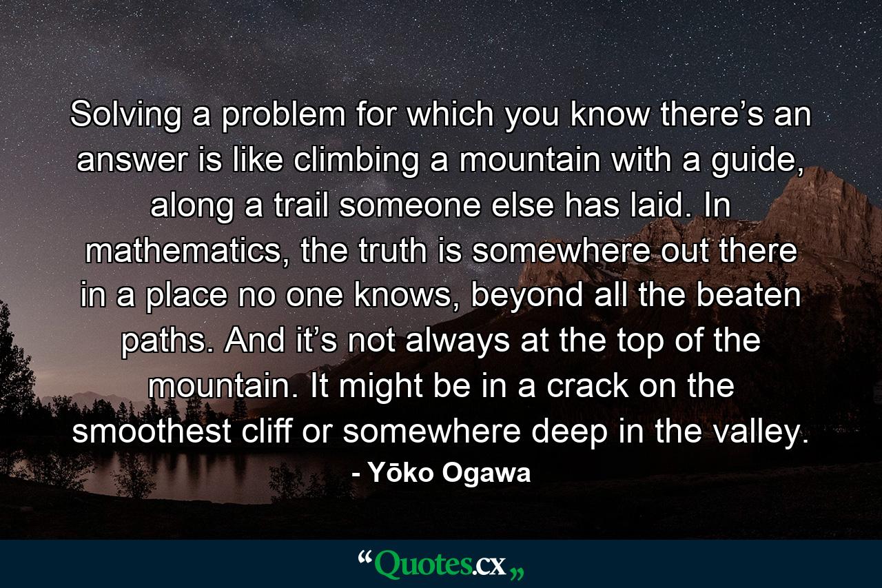 Solving a problem for which you know there’s an answer is like climbing a mountain with a guide, along a trail someone else has laid. In mathematics, the truth is somewhere out there in a place no one knows, beyond all the beaten paths. And it’s not always at the top of the mountain. It might be in a crack on the smoothest cliff or somewhere deep in the valley. - Quote by Yōko Ogawa