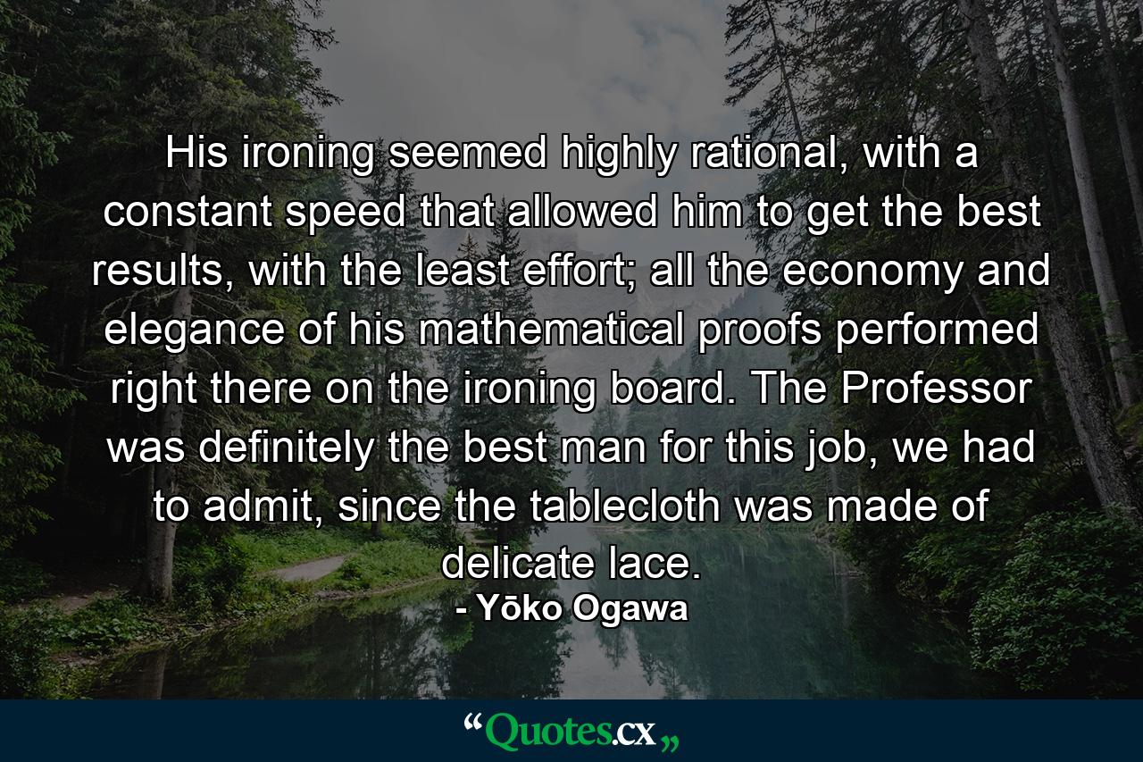 His ironing seemed highly rational, with a constant speed that allowed him to get the best results, with the least effort; all the economy and elegance of his mathematical proofs performed right there on the ironing board. The Professor was definitely the best man for this job, we had to admit, since the tablecloth was made of delicate lace. - Quote by Yōko Ogawa